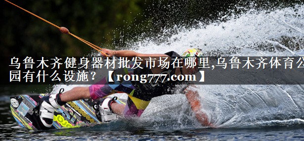 乌鲁木齐健身器材批发市场在哪里,乌鲁木齐体育公园有什么设施？